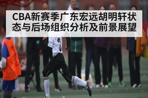 CBA新赛季广东宏远胡明轩状态与后场组织分析及前景展望