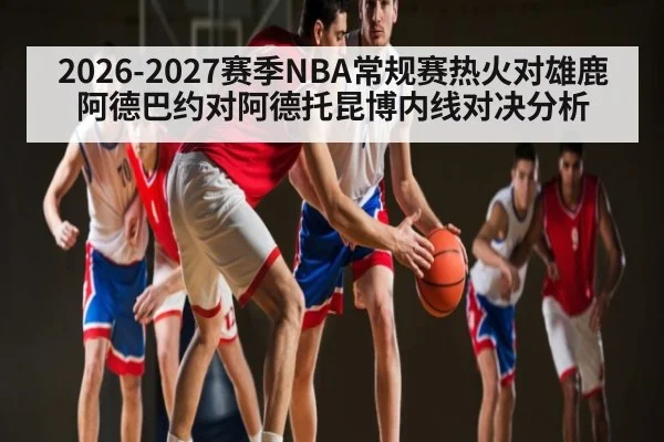2026-2027赛季NBA常规赛热火对雄鹿阿德巴约对阿德托昆博内线对决分析