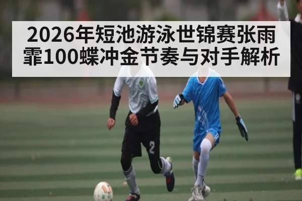 2026年短池游泳世锦赛张雨霏100蝶冲金节奏与对手解析